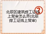 北辰区建筑焊工证线上复审怎么弄(北辰焊工证线上复审)