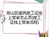 房山区建筑焊工证线上复审怎么弄(焊工证线上复审流程)