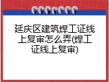 延庆区建筑焊工证线上复审怎么弄(焊工证线上复审)