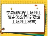 宁夏建筑焊工证线上复审怎么弄(宁夏焊工证线上复审)