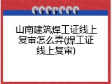 山南建筑焊工证线上复审怎么弄(焊工证线上复审)