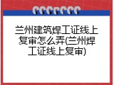 兰州建筑焊工证线上复审怎么弄(兰州焊工证线上复审)