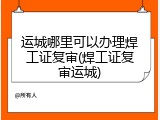 运城哪里可以办理焊工证复审(焊工证复审运城)