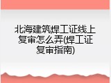 北海建筑焊工证线上复审怎么弄(焊工证复审指南)