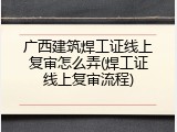广西建筑焊工证线上复审怎么弄(焊工证线上复审流程)