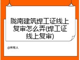 陇南建筑焊工证线上复审怎么弄(焊工证线上复审)