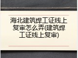 海北建筑焊工证线上复审怎么弄(建筑焊工证线上复审)