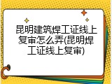 昆明建筑焊工证线上复审怎么弄(昆明焊工证线上复审)