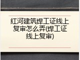 红河建筑焊工证线上复审怎么弄(焊工证线上复审)