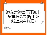 遵义建筑焊工证线上复审怎么弄(焊工证线上复审流程)