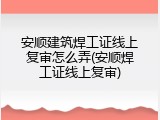 安顺建筑焊工证线上复审怎么弄(安顺焊工证线上复审)
