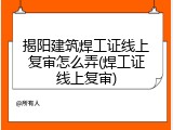 揭阳建筑焊工证线上复审怎么弄(焊工证线上复审)