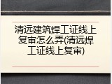清远建筑焊工证线上复审怎么弄(清远焊工证线上复审)
