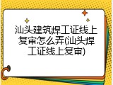 汕头建筑焊工证线上复审怎么弄(汕头焊工证线上复审)