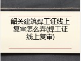 韶关建筑焊工证线上复审怎么弄(焊工证线上复审)