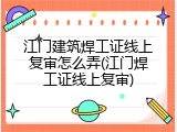 江门建筑焊工证线上复审怎么弄(江门焊工证线上复审)