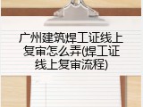 广州建筑焊工证线上复审怎么弄(焊工证线上复审流程)