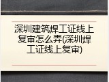 深圳建筑焊工证线上复审怎么弄(深圳焊工证线上复审)