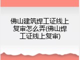 佛山建筑焊工证线上复审怎么弄(佛山焊工证线上复审)