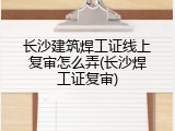长沙建筑焊工证线上复审怎么弄(长沙焊工证复审)