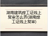 湖南建筑焊工证线上复审怎么弄(湖南焊工证线上复审)