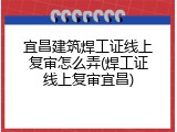 宜昌建筑焊工证线上复审怎么弄(焊工证线上复审宜昌)