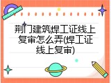 荆门建筑焊工证线上复审怎么弄(焊工证线上复审)