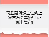 商丘建筑焊工证线上复审怎么弄(焊工证线上复审)