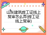 山东建筑焊工证线上复审怎么弄(焊工证线上复审)