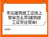 枣庄建筑焊工证线上复审怎么弄(建筑焊工证枣庄复审)