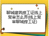 聊城建筑焊工证线上复审怎么弄(线上复审聊城焊工证)
