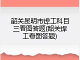 韶关昆明市焊工科目三看图答题(韶关焊工看图答题)