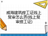威海建筑焊工证线上复审怎么弄(线上复审焊工证)