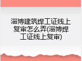 淄博建筑焊工证线上复审怎么弄(淄博焊工证线上复审)