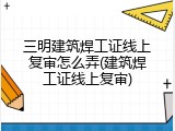 三明建筑焊工证线上复审怎么弄(建筑焊工证线上复审)