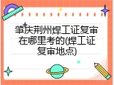 肇庆荆州焊工证复审在哪里考的(焊工证复审地点)
