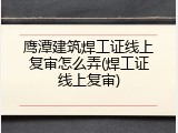 鹰潭建筑焊工证线上复审怎么弄(焊工证线上复审)