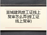 宣城建筑焊工证线上复审怎么弄(焊工证线上复审)