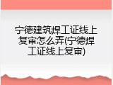 宁德建筑焊工证线上复审怎么弄(宁德焊工证线上复审)