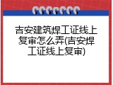 吉安建筑焊工证线上复审怎么弄(吉安焊工证线上复审)