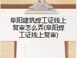 阜阳建筑焊工证线上复审怎么弄(阜阳焊工证线上复审)