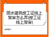 丽水建筑焊工证线上复审怎么弄(焊工证线上复审)