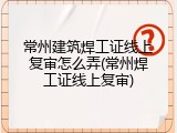 常州建筑焊工证线上复审怎么弄(常州焊工证线上复审)