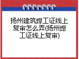 扬州建筑焊工证线上复审怎么弄(扬州焊工证线上复审)