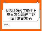 长春建筑焊工证线上复审怎么弄(焊工证线上复审流程)