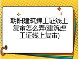 朝阳建筑焊工证线上复审怎么弄(建筑焊工证线上复审)