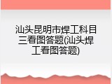 汕头昆明市焊工科目三看图答题(汕头焊工看图答题)