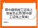 晋中建筑焊工证线上复审怎么弄(晋中焊工证线上复审)