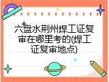 六盘水荆州焊工证复审在哪里考的(焊工证复审地点)