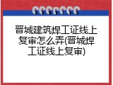 晋城建筑焊工证线上复审怎么弄(晋城焊工证线上复审)